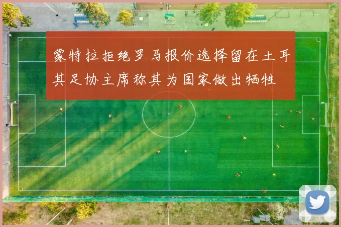 蒙特拉拒绝罗马报价选择留在土耳其足协主席称其为国家做出牺牲
