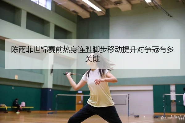 陈雨菲世锦赛前热身连胜脚步移动提升对争冠有多关键